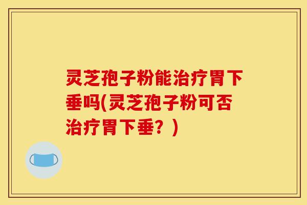 灵芝孢子粉能治疗胃下垂吗(灵芝孢子粉可否治疗胃下垂？)