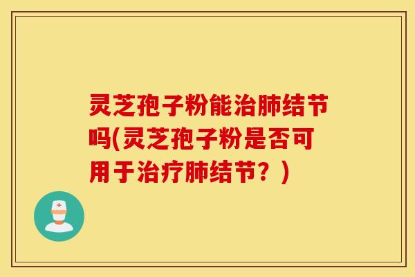 灵芝孢子粉能治肺结节吗(灵芝孢子粉是否可用于治疗肺结节？)