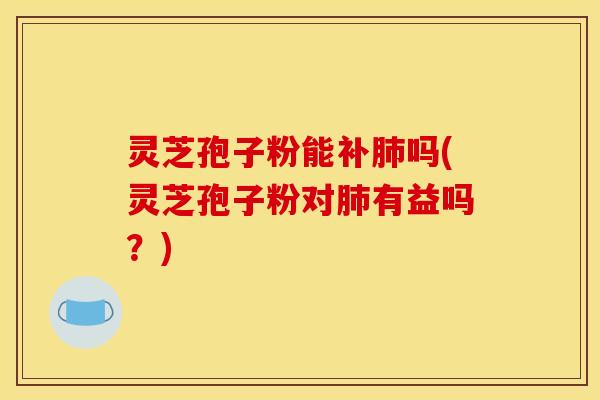 灵芝孢子粉能补肺吗(灵芝孢子粉对肺有益吗？)