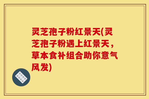 灵芝孢子粉红景天(灵芝孢子粉遇上红景天，草本食补组合助你意气风发)