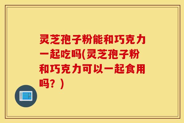 灵芝孢子粉能和巧克力一起吃吗(灵芝孢子粉和巧克力可以一起食用吗？)