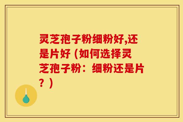 灵芝孢子粉细粉好,还是片好 (如何选择灵芝孢子粉：细粉还是片？)