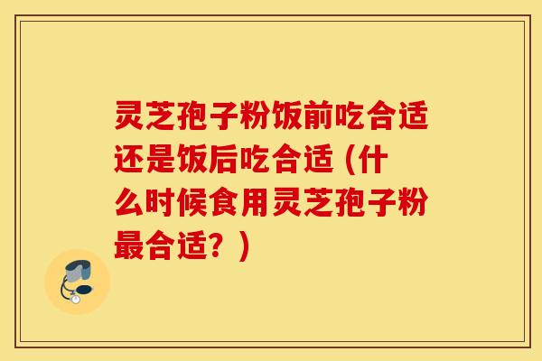 灵芝孢子粉饭前吃合适还是饭后吃合适 (什么时候食用灵芝孢子粉最合适？)