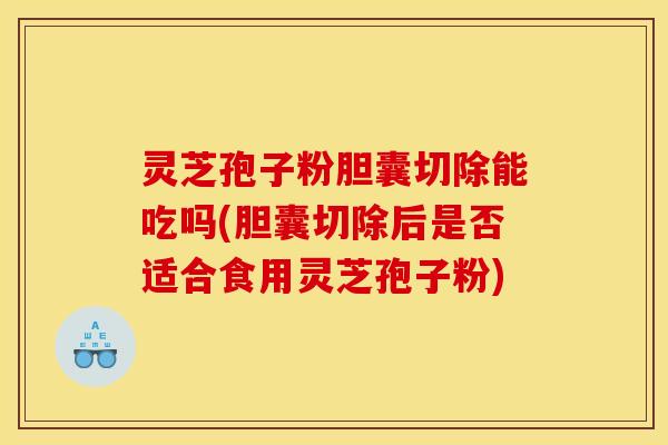 灵芝孢子粉胆囊切除能吃吗(胆囊切除后是否适合食用灵芝孢子粉)