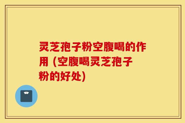 灵芝孢子粉空腹喝的作用 (空腹喝灵芝孢子粉的好处)