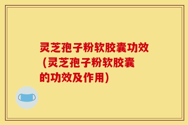灵芝孢子粉软胶囊功效 (灵芝孢子粉软胶囊的功效及作用)