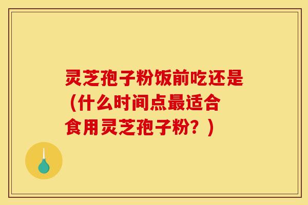 灵芝孢子粉饭前吃还是 (什么时间点最适合食用灵芝孢子粉？)