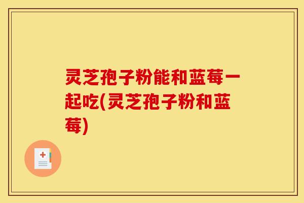 灵芝孢子粉能和蓝莓一起吃(灵芝孢子粉和蓝莓)