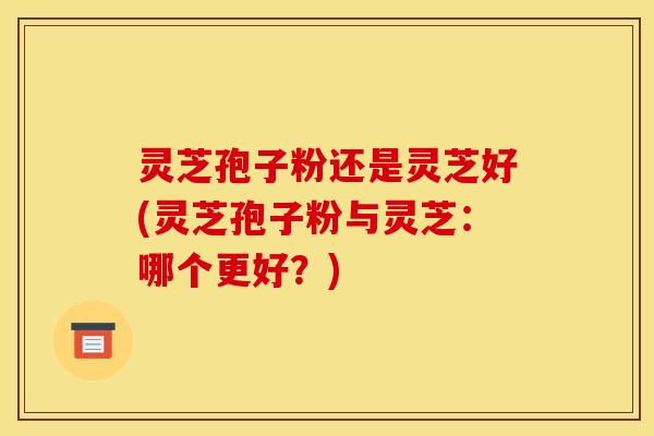 灵芝孢子粉还是灵芝好(灵芝孢子粉与灵芝：哪个更好？)