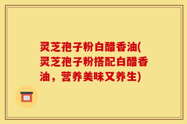 灵芝孢子粉白醋香油(灵芝孢子粉搭配白醋香油，营养美味又养生)