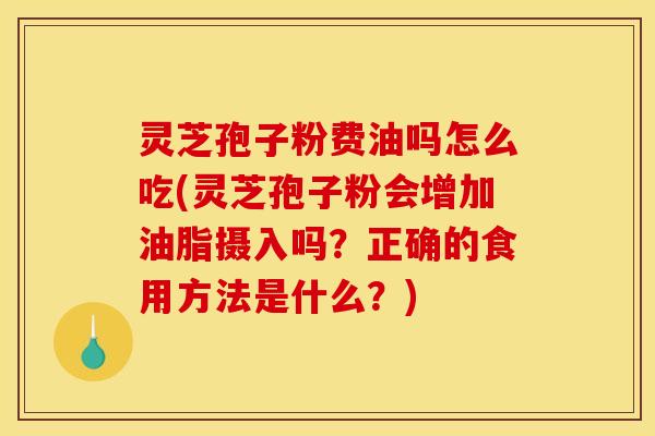 灵芝孢子粉费油吗怎么吃(灵芝孢子粉会增加油脂摄入吗？正确的食用方法是什么？)