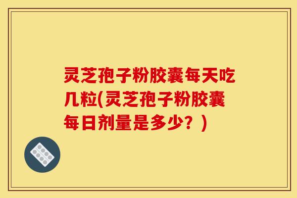 灵芝孢子粉胶囊每天吃几粒(灵芝孢子粉胶囊每日剂量是多少？)