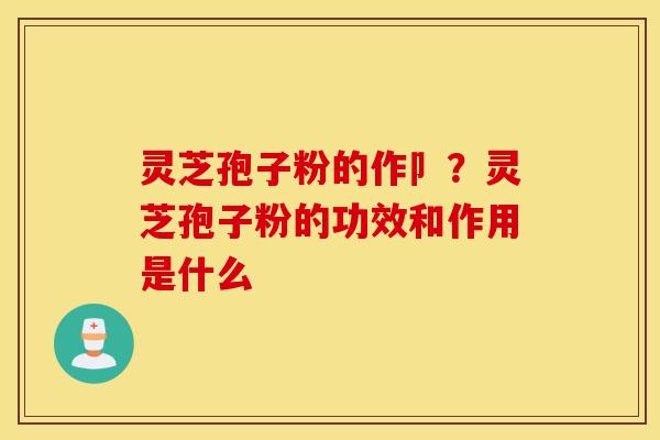 灵芝孢子粉的作卩？灵芝孢子粉的功效和作用是什么