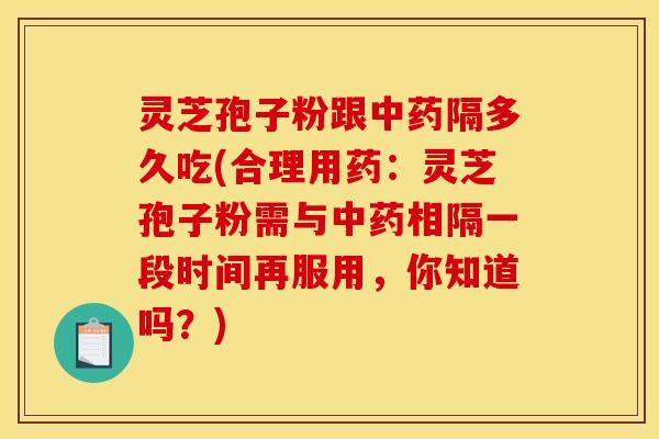 灵芝孢子粉跟中药隔多久吃(合理用药：灵芝孢子粉需与中药相隔一段时间再服用，你知道吗？)