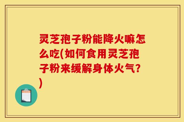 灵芝孢子粉能降火嘛怎么吃(如何食用灵芝孢子粉来缓解身体火气？)