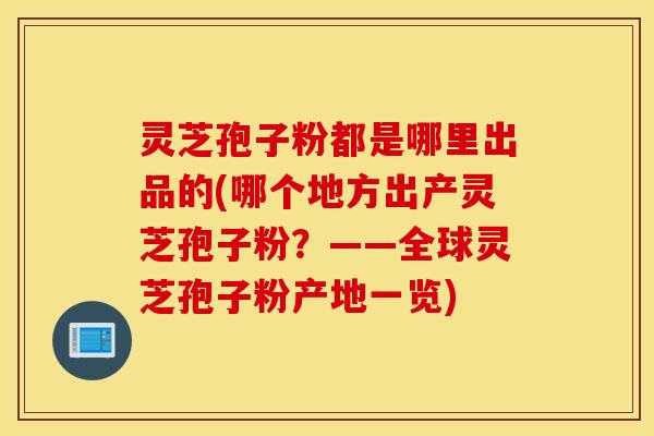 灵芝孢子粉都是哪里出品的(哪个地方出产灵芝孢子粉？——全球灵芝孢子粉产地一览)