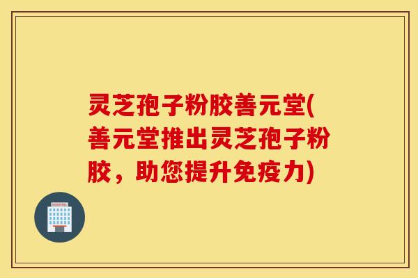 灵芝孢子粉胶善元堂(善元堂推出灵芝孢子粉胶，助您提升免疫力)
