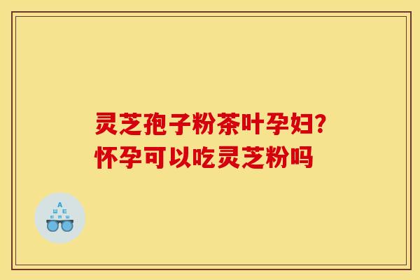 灵芝孢子粉茶叶孕妇？怀孕可以吃灵芝粉吗