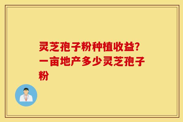 灵芝孢子粉种植收益？一亩地产多少灵芝孢子粉