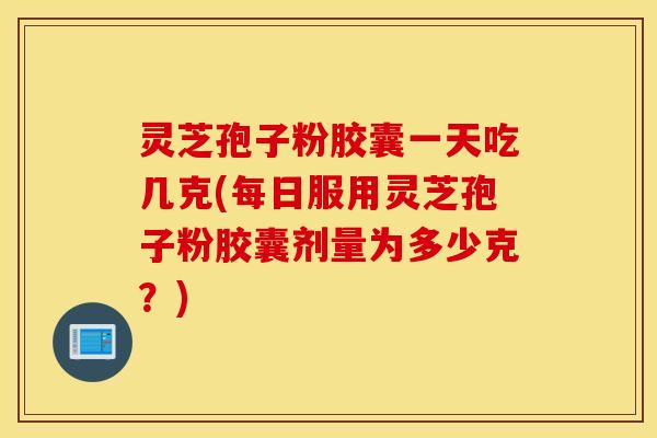 灵芝孢子粉胶囊一天吃几克(每日服用灵芝孢子粉胶囊剂量为多少克？)