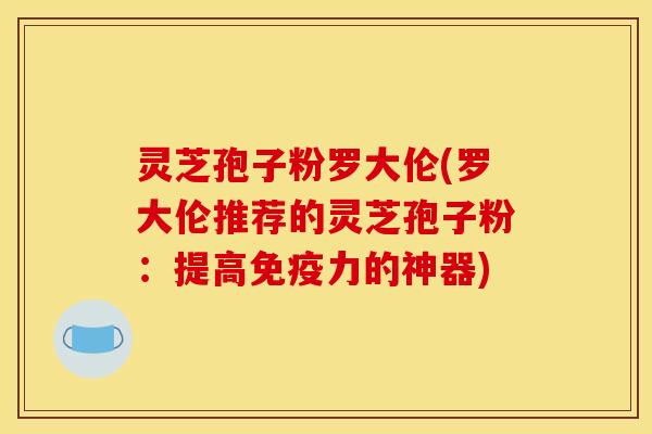 灵芝孢子粉罗大伦(罗大伦推荐的灵芝孢子粉：提高免疫力的神器)