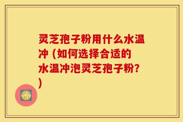 灵芝孢子粉用什么水温冲 (如何选择合适的水温冲泡灵芝孢子粉？)