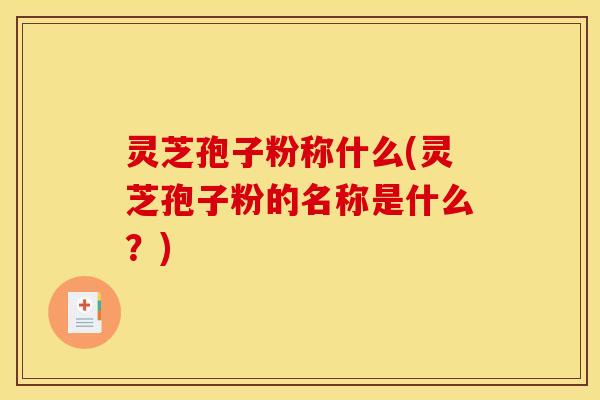 灵芝孢子粉称什么(灵芝孢子粉的名称是什么？)