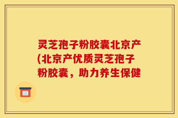 灵芝孢子粉胶囊北京产(北京产优质灵芝孢子粉胶囊，助力养生保健