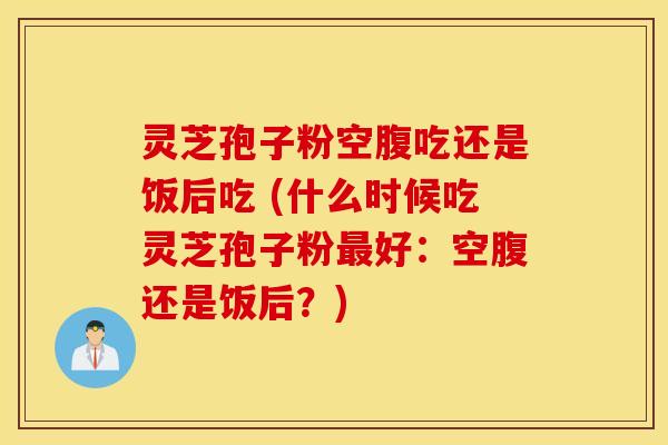 灵芝孢子粉空腹吃还是饭后吃 (什么时候吃灵芝孢子粉最好：空腹还是饭后？)
