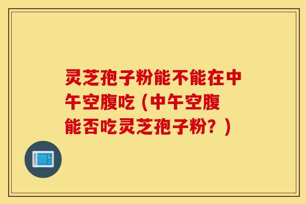 灵芝孢子粉能不能在中午空腹吃 (中午空腹能否吃灵芝孢子粉？)