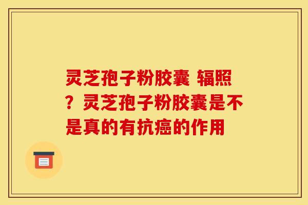 灵芝孢子粉胶囊 辐照？灵芝孢子粉胶囊是不是真的有抗癌的作用