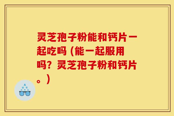 灵芝孢子粉能和钙片一起吃吗 (能一起服用吗？灵芝孢子粉和钙片。)