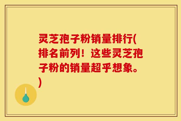 灵芝孢子粉销量排行(排名前列！这些灵芝孢子粉的销量超乎想象。)