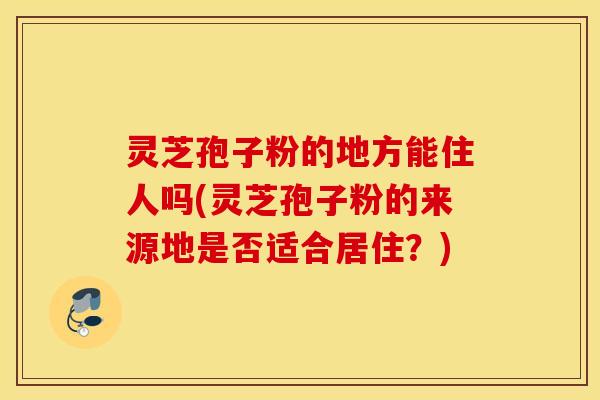 灵芝孢子粉的地方能住人吗(灵芝孢子粉的来源地是否适合居住？)