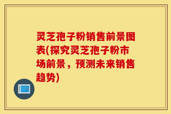 灵芝孢子粉销售前景图表(探究灵芝孢子粉市场前景，预测未来销售趋势)