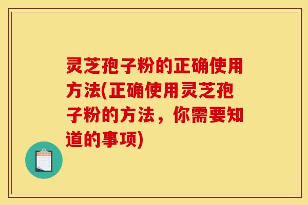 灵芝孢子粉的正确使用方法(正确使用灵芝孢子粉的方法，你需要知道的事项)