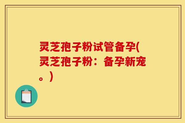 灵芝孢子粉试管备孕(灵芝孢子粉：备孕新宠。)