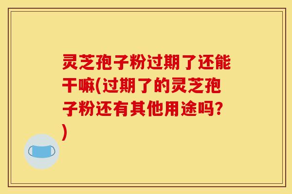 灵芝孢子粉过期了还能干嘛(过期了的灵芝孢子粉还有其他用途吗？)