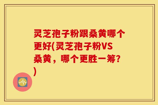 灵芝孢子粉跟桑黄哪个更好(灵芝孢子粉VS桑黄，哪个更胜一筹？)
