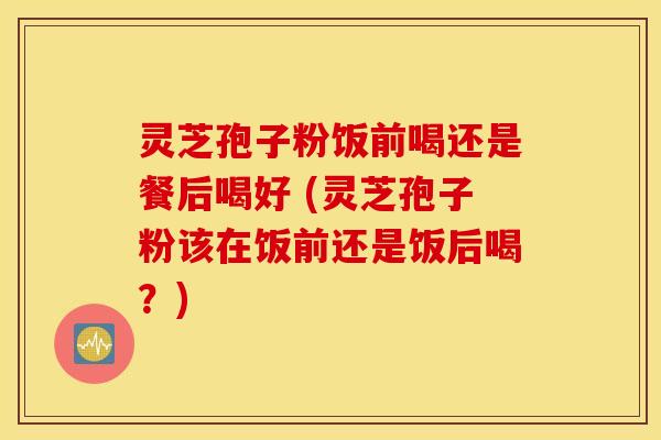灵芝孢子粉饭前喝还是餐后喝好 (灵芝孢子粉该在饭前还是饭后喝？)