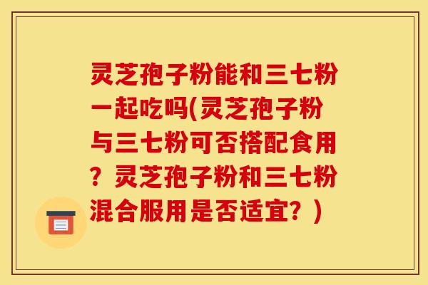 灵芝孢子粉能和三七粉一起吃吗(灵芝孢子粉与三七粉可否搭配食用？灵芝孢子粉和三七粉混合服用是否适宜？)