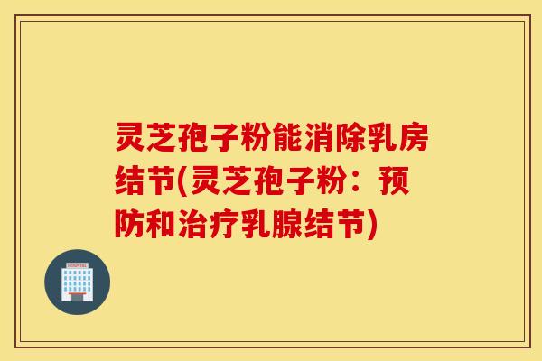 灵芝孢子粉能消除乳房结节(灵芝孢子粉：预防和治疗乳腺结节)