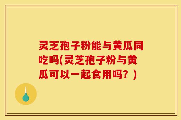 灵芝孢子粉能与黄瓜同吃吗(灵芝孢子粉与黄瓜可以一起食用吗？)