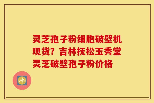 灵芝孢子粉细胞破壁机现货？吉林抚松玉秀堂灵芝破壁孢子粉价格