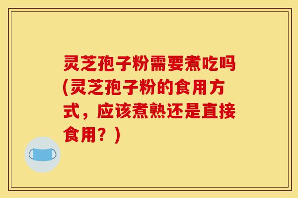 灵芝孢子粉需要煮吃吗(灵芝孢子粉的食用方式，应该煮熟还是直接食用？)