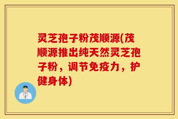 灵芝孢子粉茂顺源(茂顺源推出纯天然灵芝孢子粉，调节免疫力，护健身体)