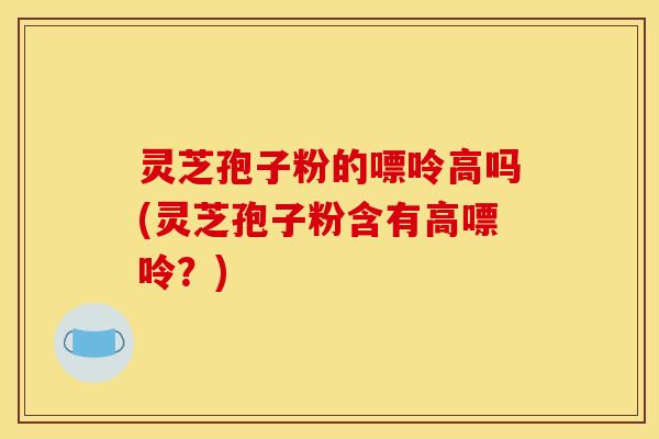 灵芝孢子粉的嘌呤高吗(灵芝孢子粉含有高嘌呤？)
