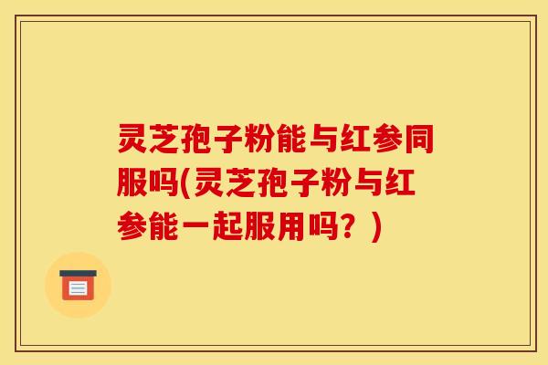 灵芝孢子粉能与红参同服吗(灵芝孢子粉与红参能一起服用吗？)