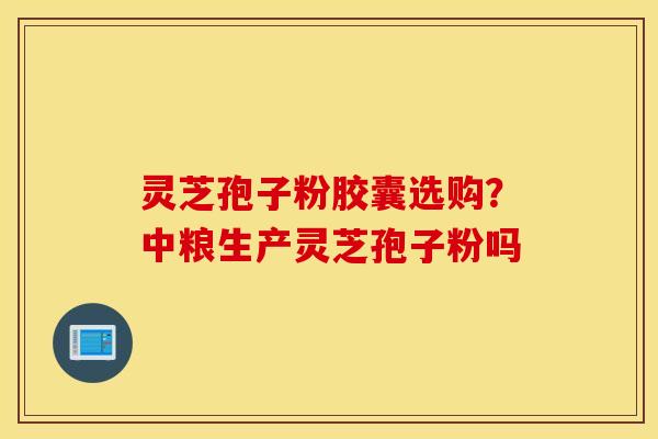 灵芝孢子粉胶囊选购？中粮生产灵芝孢子粉吗