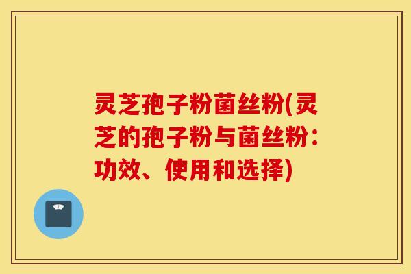 灵芝孢子粉菌丝粉(灵芝的孢子粉与菌丝粉：功效、使用和选择)